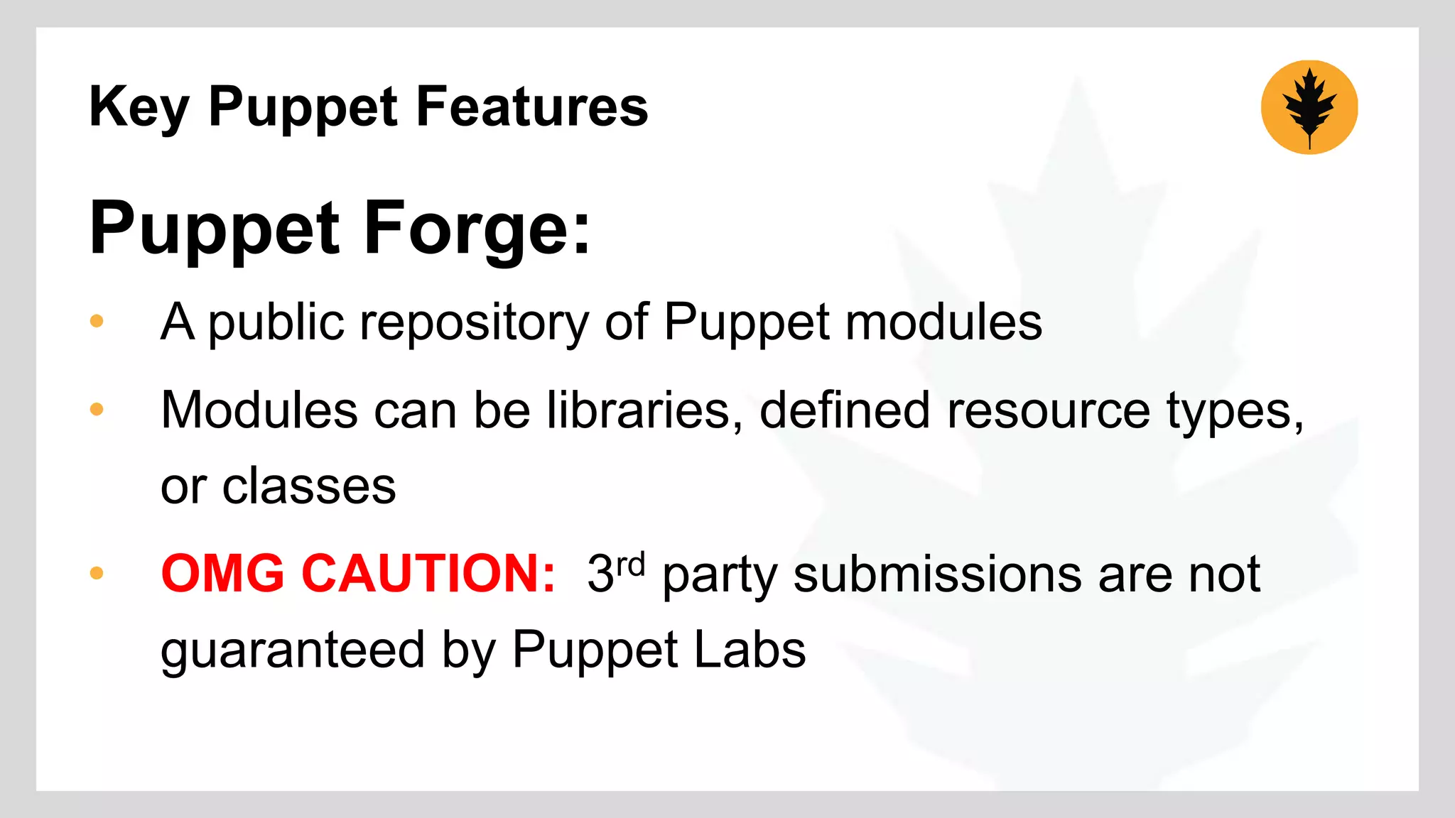 Key Puppet Features 
Puppet Forge: 
• A public repository of Puppet modules 
• Modules can be libraries, defined resource types, 
or classes 
• OMG CAUTION: 3rd party submissions are not 
guaranteed by Puppet Labs 
 