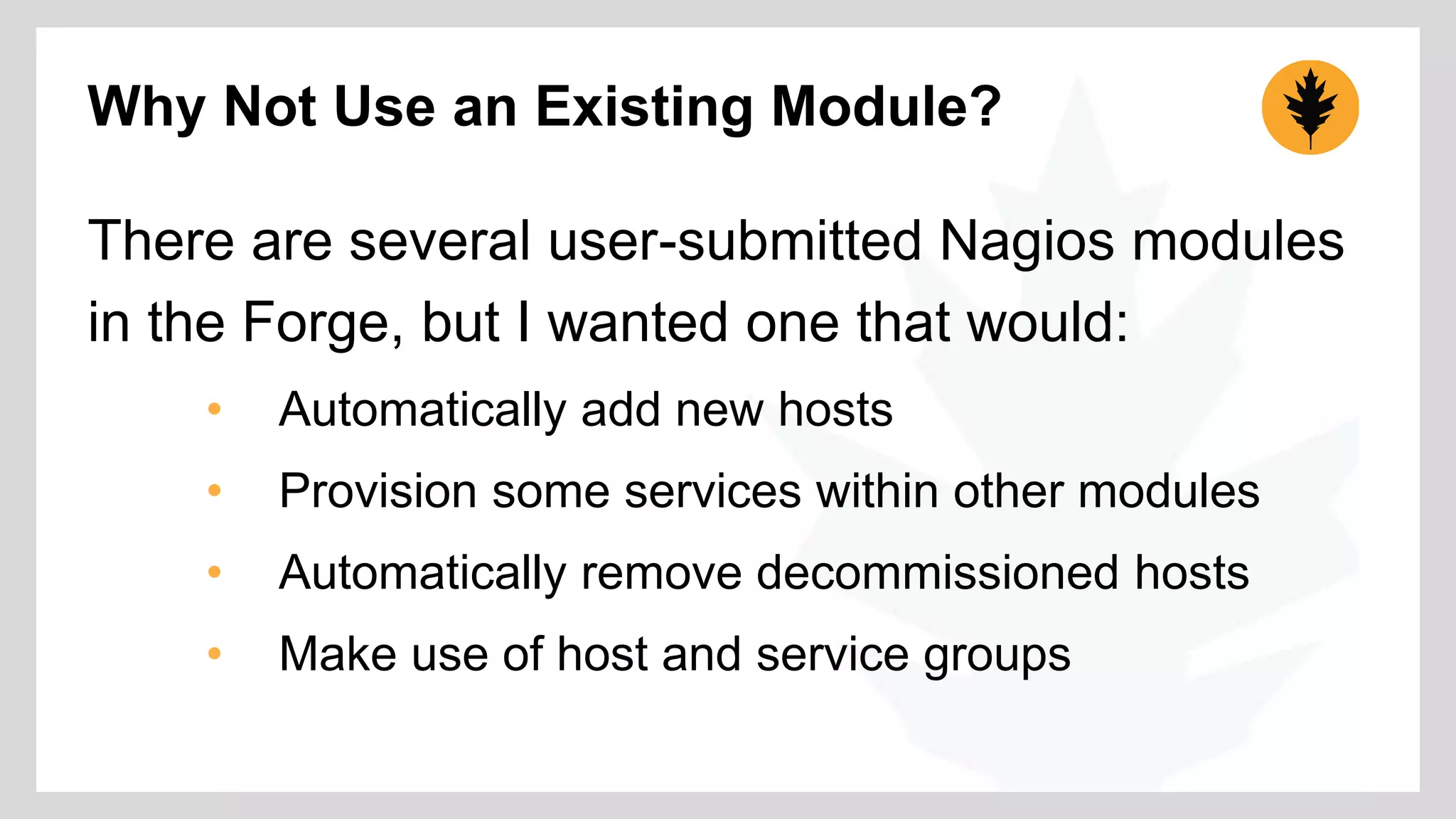 Why Not Use an Existing Module? 
There are several user-submitted Nagios modules 
in the Forge, but I wanted one that would: 
• Automatically add new hosts 
• Provision some services within other modules 
• Automatically remove decommissioned hosts 
• Make use of host and service groups 
 