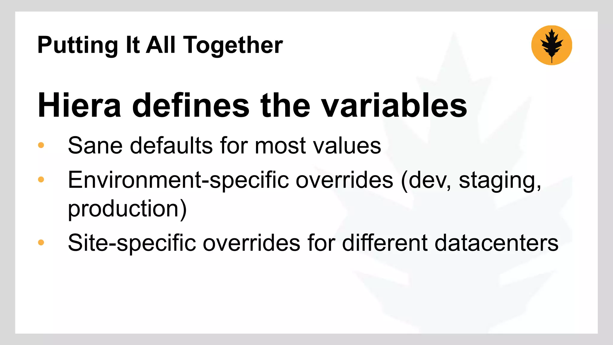 Putting It All Together 
Hiera defines the variables 
• Sane defaults for most values 
• Environment-specific overrides (dev, staging, 
production) 
• Site-specific overrides for different datacenters 
 