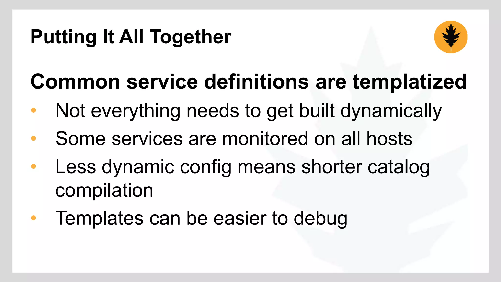 Putting It All Together 
Common service definitions are templatized 
• Not everything needs to get built dynamically 
• Some services are monitored on all hosts 
• Less dynamic config means shorter catalog 
compilation 
• Templates can be easier to debug 
 