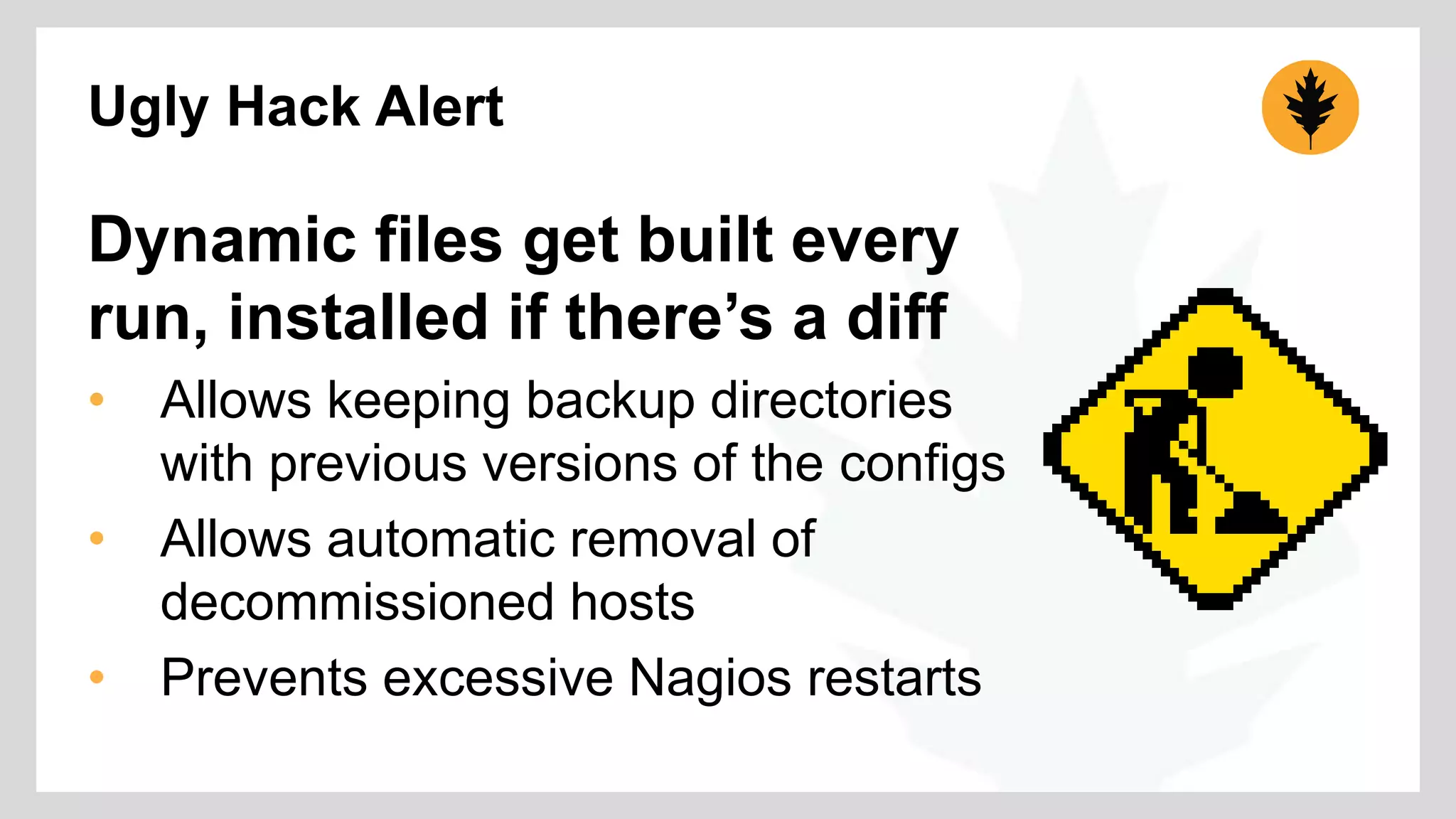 Ugly Hack Alert 
Dynamic files get built every 
run, installed if there’s a diff 
• Allows keeping backup directories 
with previous versions of the configs 
• Allows automatic removal of 
decommissioned hosts 
• Prevents excessive Nagios restarts 
 