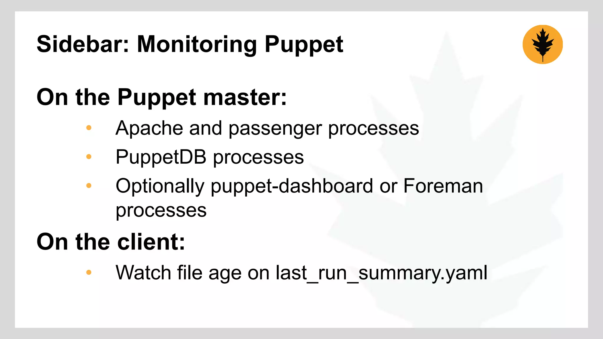 Sidebar: Monitoring Puppet 
On the Puppet master: 
• Apache and passenger processes 
• PuppetDB processes 
• Optionally puppet-dashboard or Foreman 
processes 
On the client: 
• Watch file age on last_run_summary.yaml 
 