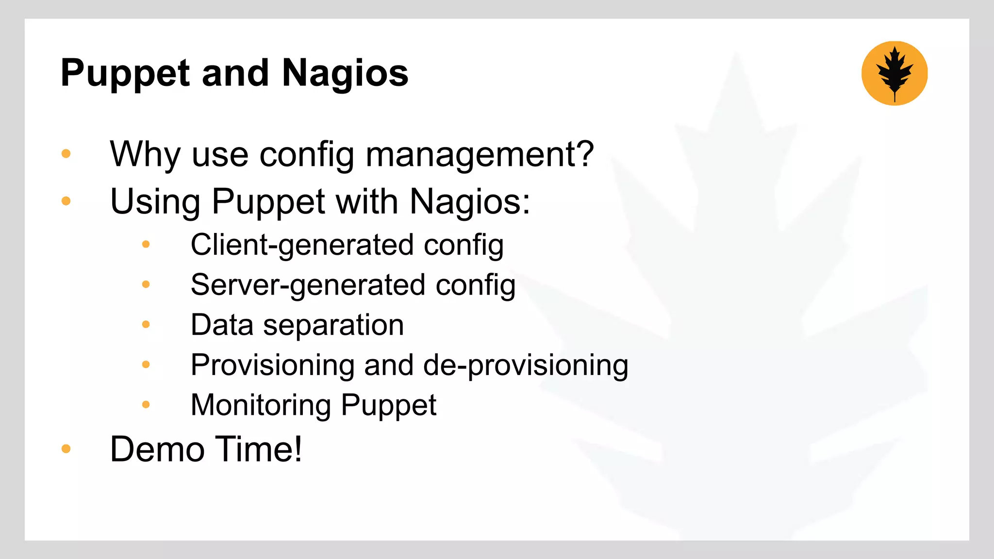 Puppet and Nagios 
• Why use config management? 
• Using Puppet with Nagios: 
• Client-generated config 
• Server-generated config 
• Data separation 
• Provisioning and de-provisioning 
• Monitoring Puppet 
• Demo Time! 
 