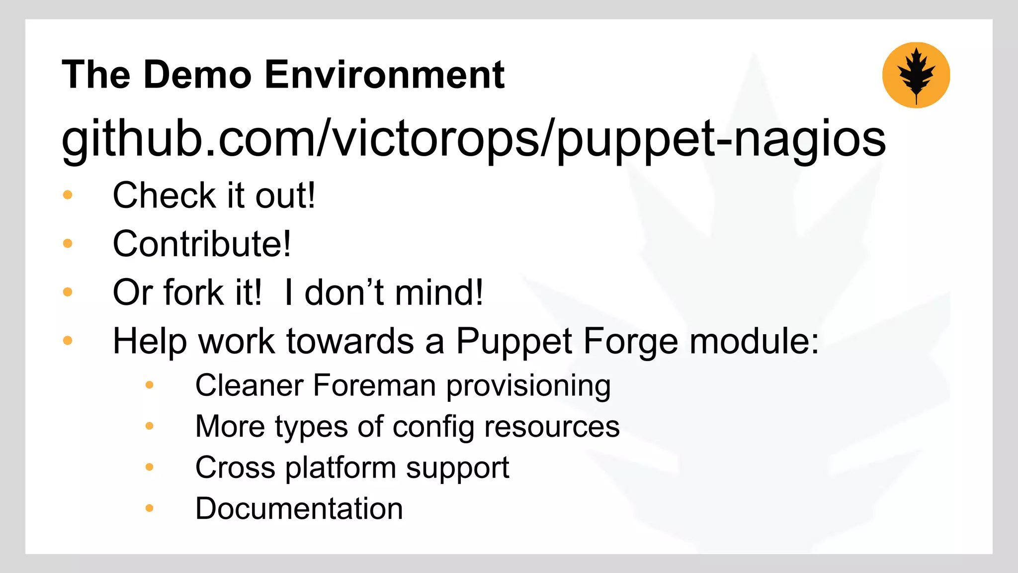 The Demo Environment 
github.com/victorops/puppet-nagios 
• Check it out! 
• Contribute! 
• Or fork it! I don’t mind! 
• Help work towards a Puppet Forge module: 
• Cleaner Foreman provisioning 
• More types of config resources 
• Cross platform support 
• Documentation 
