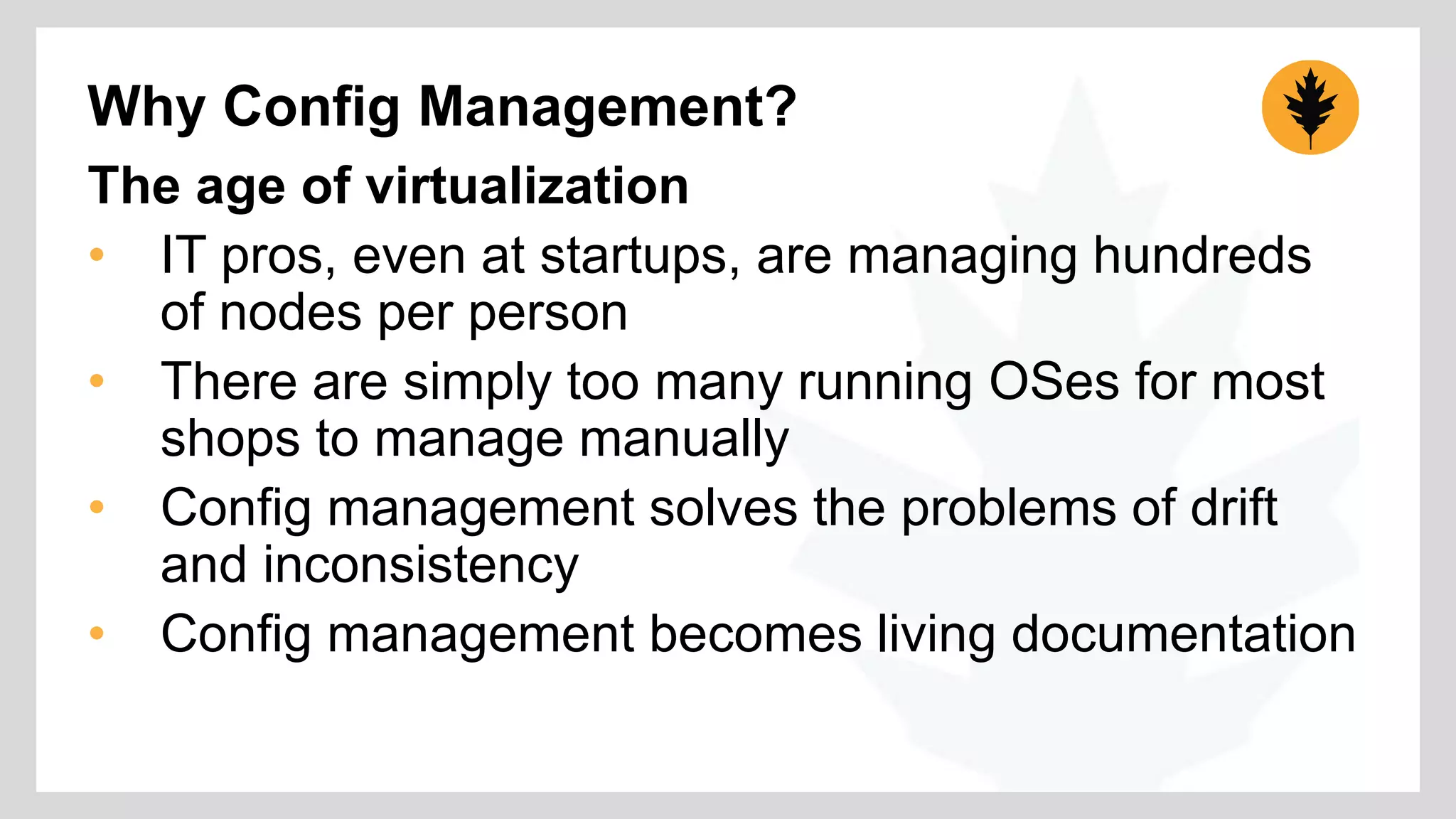 Why Config Management? 
The age of virtualization 
• IT pros, even at startups, are managing hundreds 
of nodes per person 
• There are simply too many running OSes for most 
shops to manage manually 
• Config management solves the problems of drift 
and inconsistency 
• Config management becomes living documentation 
 