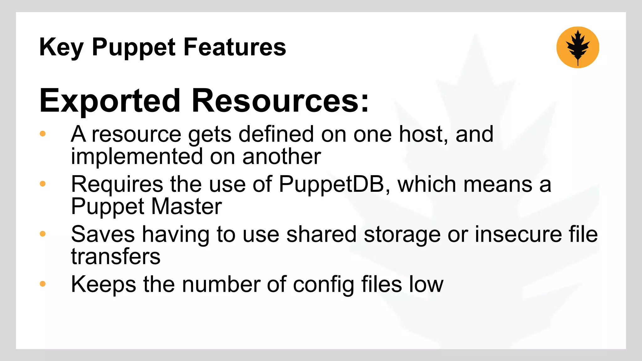 Key Puppet Features 
Exported Resources: 
• A resource gets defined on one host, and 
implemented on another 
• Requires the use of PuppetDB, which means a 
Puppet Master 
• Saves having to use shared storage or insecure file 
transfers 
• Keeps the number of config files low 
 