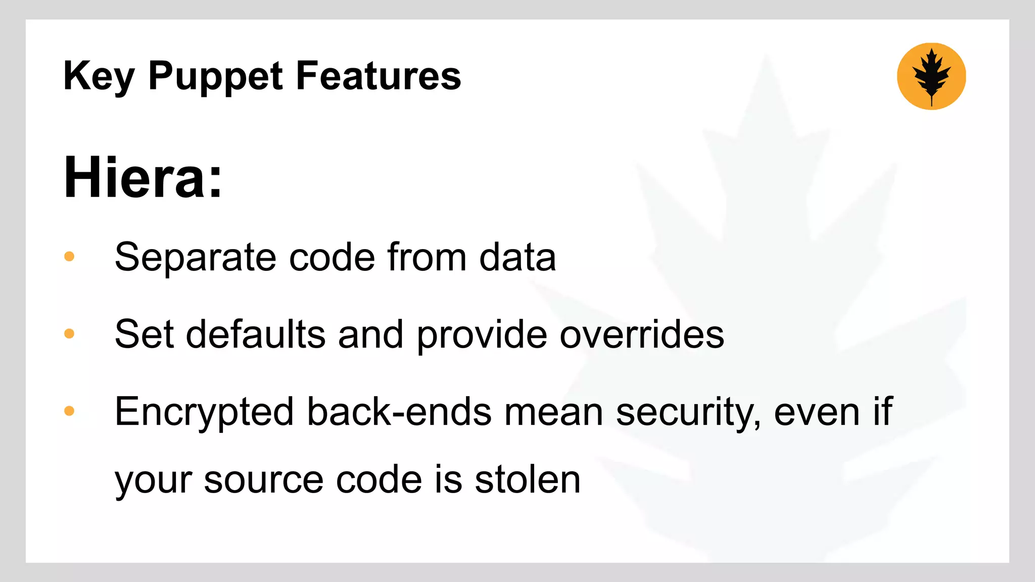 Key Puppet Features 
Hiera: 
• Separate code from data 
• Set defaults and provide overrides 
• Encrypted back-ends mean security, even if 
your source code is stolen 
 