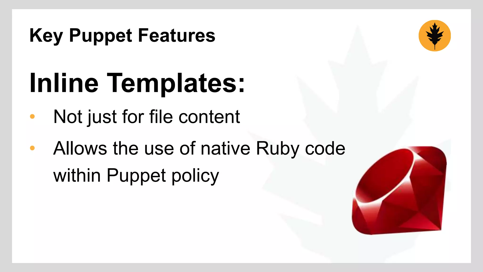 Key Puppet Features 
Inline Templates: 
• Not just for file content 
• Allows the use of native Ruby code 
within Puppet policy 
 
