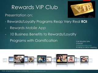 Rewards VIP Club 
Presentation on: 
- Rewards/Loyalty Programs Reap Very Real ROI 
- Rewards Mobile App 
- 10 Business Benefits to Rewards/Loyalty 
Programs with Gamification Call 303-594-1694 
V12-6 - © Techtionary Company Confidential – www.rewardsvipclub.com/ 
or email 
cross@gocross.com 
to setup a call or meeting. 
 