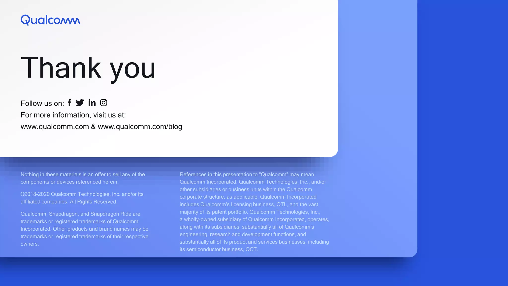 Follow us on:
For more information, visit us at:
www.qualcomm.com & www.qualcomm.com/blog
Thank you
Nothing in these materials is an offer to sell any of the
components or devices referenced herein.
©2018-2020 Qualcomm Technologies, Inc. and/or its
affiliated companies. All Rights Reserved.
Qualcomm, Snapdragon, and Snapdragon Ride are
trademarks or registered trademarks of Qualcomm
Incorporated. Other products and brand names may be
trademarks or registered trademarks of their respective
owners.
References in this presentation to “Qualcomm” may mean
Qualcomm Incorporated, Qualcomm Technologies, Inc., and/or
other subsidiaries or business units within the Qualcomm
corporate structure, as applicable. Qualcomm Incorporated
includes Qualcomm’s licensing business, QTL, and the vast
majority of its patent portfolio. Qualcomm Technologies, Inc.,
a wholly-owned subsidiary of Qualcomm Incorporated, operates,
along with its subsidiaries, substantially all of Qualcomm’s
engineering, research and development functions, and
substantially all of its product and services businesses, including
its semiconductor business, QCT.
 