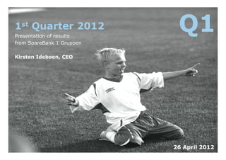 1st Quarter 2012
Presentation of results
                            Q1
from SpareBank 1 Gruppen

Kirsten Idebøen, CEO




                           26 April 2012
 