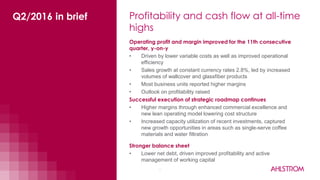 Profitability and cash flow at all-time
highs
3
Operating profit and margin improved for the 11th consecutive
quarter, y-on-y
• Driven by lower variable costs as well as improved operational
efficiency
• Sales growth at constant currency rates 2.8%, led by increased
volumes of wallcover and glassfiber products
• Most business units reported higher margins
• Outlook on profitability raised
Stronger balance sheet
• Lower net debt, driven improved profitability and active
management of working capital
Successful execution of strategic roadmap continues
• Higher margins through enhanced commercial excellence and
new lean operating model lowering cost structure
• Increased capacity utilization of recent investments, captured
new growth opportunities in areas such as single-serve coffee
materials and water filtration
Q2/2016 in brief
 