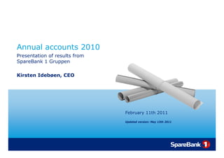 Annual accounts 2010
Presentation of results from
SpareBank 1 Gruppen

Kirsten Idebøen, CEO




                               February 11th 2011
                                      y

                               Updated version: May 13th 2011
 