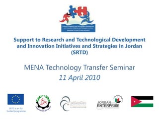 Support to Research and Technological Development
      and Innovation Initiatives and Strategies in Jordan
                            (SRTD)

              MENA Technology Transfer Seminar
                       11 April 2010



  SRTD is an EU
funded programme
 