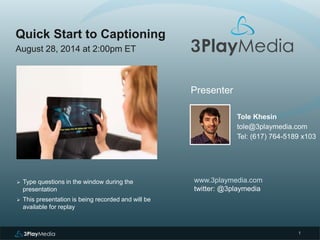 1 
Quick Start to Captioning 
August 28, 2014 at 2:00pm ET 
Presenter 
Tole Khesin 
tole@3playmedia.com 
Tel: (617) 764-5189 x103 
www.3playmedia.com 
twitter: @3playmedia 
 Type questions in the window during the 
presentation 
 This presentation is being recorded and will be 
available for replay 
 