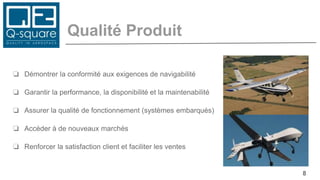 Qualité Produit
❏ Démontrer la conformité aux exigences de navigabilité
❏ Garantir la performance, la disponibilité et la maintenabilité
❏ Assurer la qualité de fonctionnement (systèmes embarqués)
❏ Accéder à de nouveaux marchés
❏ Renforcer la satisfaction client et faciliter les ventes
8
 