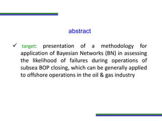 Programa de Atualização Profissional
abstract
 target: presentation of a methodology for
application of Bayesian Networks (BN) in assessing
the likelihood of failures during operations of
subsea BOP closing, which can be generally applied
to offshore operations in the oil & gas industry
 