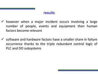 Programa de Atualização Profissional
results
 however when a major incident occurs involving a large
number of people, events and equipment then human
factors become relevant
 software and hardware factors have a smaller share in failure
occurrence thanks to the triple redundant control logic of
PLC and DO subsystems
 