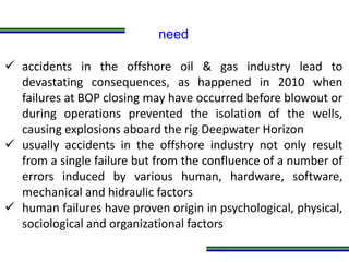 Programa de Atualização Profissional
need
 accidents in the offshore oil & gas industry lead to
devastating consequences, as happened in 2010 when
failures at BOP closing may have occurred before blowout or
during operations prevented the isolation of the wells,
causing explosions aboard the rig Deepwater Horizon
 usually accidents in the offshore industry not only result
from a single failure but from the confluence of a number of
errors induced by various human, hardware, software,
mechanical and hidraulic factors
 human failures have proven origin in psychological, physical,
sociological and organizational factors
 