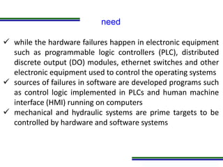 Programa de Atualização Profissional
need
 while the hardware failures happen in electronic equipment
such as programmable logic controllers (PLC), distributed
discrete output (DO) modules, ethernet switches and other
electronic equipment used to control the operating systems
 sources of failures in software are developed programs such
as control logic implemented in PLCs and human machine
interface (HMI) running on computers
 mechanical and hydraulic systems are prime targets to be
controlled by hardware and software systems
 