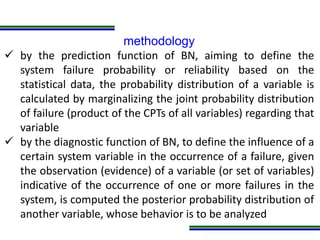 Programa de Atualização Profissional
methodology
 by the prediction function of BN, aiming to define the
system failure probability or reliability based on the
statistical data, the probability distribution of a variable is
calculated by marginalizing the joint probability distribution
of failure (product of the CPTs of all variables) regarding that
variable
 by the diagnostic function of BN, to define the influence of a
certain system variable in the occurrence of a failure, given
the observation (evidence) of a variable (or set of variables)
indicative of the occurrence of one or more failures in the
system, is computed the posterior probability distribution of
another variable, whose behavior is to be analyzed
 