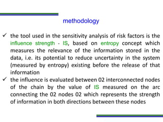Programa de Atualização Profissional
methodology
 the tool used in the sensitivity analysis of risk factors is the
influence strength - IS, based on entropy concept which
measures the relevance of the information stored in the
data, i.e. its potential to reduce uncertainty in the system
(measured by entropy) existing before the release of that
information
 the influence is evaluated between 02 interconnected nodes
of the chain by the value of IS measured on the arc
connecting the 02 nodes 02 which represents the strength
of information in both directions between these nodes
 