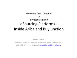 Welcome Team DeltaBid
to
a Presentation on

eSourcing Platforms Inside Ariba and Buyjunction
Raheel Ahmad
Manager – Indirect Sourcing Asia Pacific, Avon Products Inc.
Cell: +91-9717294918, Email: raheelahmad1@gmail.com

 
