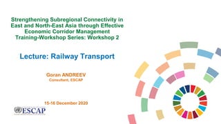 Goran ANDREEV
Consultant, ESCAP
15-16 December 2020
Strengthening Subregional Connectivity in
East and North-East Asia through Effective
Economic Corridor Management
Training-Workshop Series: Workshop 2
Lecture: Railway Transport
 
