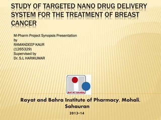 STUDY OF TARGETED NANO DRUG DELIVERY
SYSTEM FOR THE TREATMENT OF BREAST
CANCER
M-Pharm Project Synopsis Presentation
by
RAMANDEEP KAUR
(1265329)
Supervised by
Dr. S.L HARIKUMAR

Rayat and Bahra Institute of Pharmacy, Mohali,
Sahauran
2013-14

 