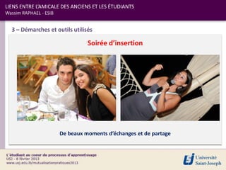 LIENS ENTRE L’AMICALE DES ANCIENS ET LES ÉTUDIANTS
Wassim RAPHAEL - ESIB


  3 – Démarches et outils utilisés

                                  Soirée d’insertion




                        De beaux moments d’échanges et de partage
 