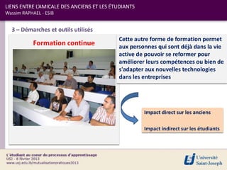 LIENS ENTRE L’AMICALE DES ANCIENS ET LES ÉTUDIANTS
Wassim RAPHAEL - ESIB


  3 – Démarches et outils utilisés
                                           Cette autre forme de formation permet
            Formation continue             aux personnes qui sont déjà dans la vie
                                           active de pouvoir se reformer pour
                                           améliorer leurs compétences ou bien de
                                           s'adapter aux nouvelles technologies
                                           dans les entreprises




                                                     Impact direct sur les anciens

                                                     Impact indirect sur les étudiants
 