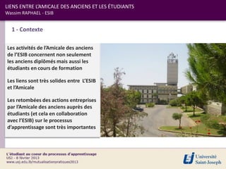 LIENS ENTRE L’AMICALE DES ANCIENS ET LES ÉTUDIANTS
Wassim RAPHAEL - ESIB


  1 - Contexte

Les activités de l’Amicale des anciens
de l’ESIB concernent non seulement
les anciens diplômés mais aussi les
étudiants en cours de formation

Les liens sont très solides entre L’ESIB
et l’Amicale

Les retombées des actions entreprises
par l’Amicale des anciens auprès des
étudiants (et cela en collaboration
avec l’ESIB) sur le processus
d’apprentissage sont très importantes
 