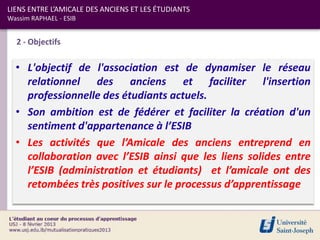 LIENS ENTRE L’AMICALE DES ANCIENS ET LES ÉTUDIANTS
Wassim RAPHAEL - ESIB


  2 - Objectifs

  • L'objectif de l'association est de dynamiser le réseau
    relationnel des anciens et faciliter l'insertion
    professionnelle des étudiants actuels.
  • Son ambition est de fédérer et faciliter la création d'un
    sentiment d'appartenance à l’ESIB
  • Les activités que l’Amicale des anciens entreprend en
    collaboration avec l’ESIB ainsi que les liens solides entre
    l’ESIB (administration et étudiants) et l’amicale ont des
    retombées très positives sur le processus d’apprentissage
 