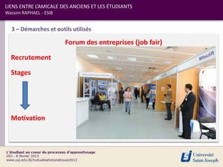 LIENS ENTRE L’AMICALE DES ANCIENS ET LES ÉTUDIANTS
Wassim RAPHAEL - ESIB


  3 – Démarches et outils utilisés

                        Forum des entreprises (job fair)

  Recrutement

  Stages




  Motivation
 