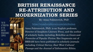 BRITISH RENAISSANCE
RE-ATTRIBUTION AND
MODERNIZATION SERIES
By: Anna Faktorovich, PhD
https://anaphoraliterary.com/attribution
Anna Faktorovich, PhD, is an English professor,
Director of Anaphora Literary Press, and the author
of scholarly books including Rebellion as Genre and
Formulas of Popular Fiction. Her fragments out of
BRRAM have been published in scholarly journals
including Critical Survey, East-West Cultural
Passage and the Journal of Information Ethics.
 