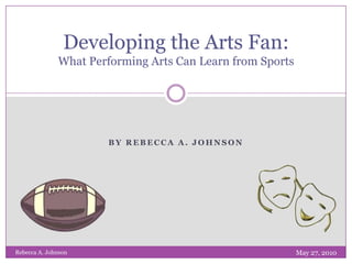By Rebecca A. Johnson Developing the Arts Fan: What Performing Arts Can Learn from Sports May 27, 2010 Rebecca A. Johnson 