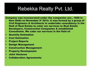 Rebekka Realty Pvt. Ltd.
Company was incorporated under the companies act., 1956 in
New Delhi on November 5th 2012. It was formed by a group of
Civil Engineers & Architects to undertake consultancy in the
field of Real Estate to cater our services to Real Estate
Developers, Construction Companies & established
Consultants. We cater our services in the field of:
• Quantity Estimation
• Cost Estimation
• Project Reports
• Design Management
• Construction Management
• Property Development
• Joint Ventures
• Collaboration Agreements

 