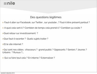 Des questions légitimes
‣ Faut-il aller sur Facebook, sur Twitter , sur youtube …? Faut-il être présent partout ?
‣ A quoi cela sert-il ? Combien de temps cela prend-il ? Combien ça coûte ?
‣Quel retour sur investissement
‣Que faut-il raconter ?

?

Quels sujets traiter ?

‣Et le site internet ?
‣Qui sont nos cibles : chasseurs ?

grand public ? Opposants ? Seniors ? Jeunes ?

Urbains ? Ruraux ?….

‣ Qui va faire tout cela ? En interne ? Externaliser ?

vendredi 6 décembre 2013

 