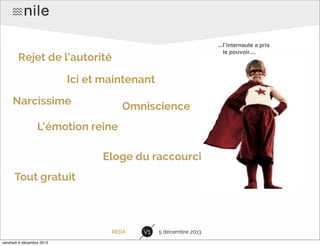 ...lʼinternaute a pris
le pouvoir....

Rejet de l’autorité
Ici et maintenant
Narcissime

Omniscience

L’émotion reine
Eloge du raccourci
Tout gratuit

REDA
vendredi 6 décembre 2013

V1

5 décembre 2013

 