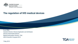 The regulation of IVD medical devices
Euan Miller
Assistant Director, Devices Application and Verification
Devices Authorisation Branch
Market Authorisation Division, TGA
ARCS Scientific Congress 2015
7 May 2015
 