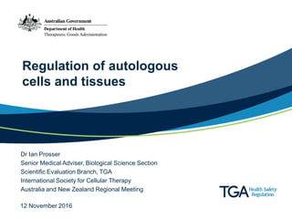 Regulation of autologous
cells and tissues
Dr Ian Prosser
Senior Medical Adviser, Biological Science Section
Scientific Evaluation Branch, TGA
International Society for Cellular Therapy
Australia and New Zealand Regional Meeting
12 November 2016
 