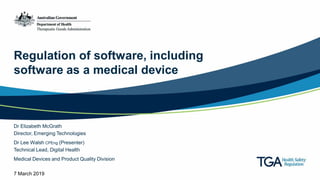 Regulation of software, including
software as a medical device
Dr Elizabeth McGrath
Director, Emerging Technologies
Dr Lee Walsh CPEng (Presenter)
Technical Lead, Digital Health
Medical Devices and Product Quality Division
7 March 2019
 