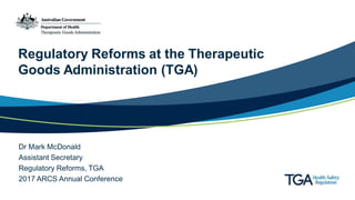 Regulatory Reforms at the Therapeutic
Goods Administration (TGA)
Dr Mark McDonald
Assistant Secretary
Regulatory Reforms, TGA
2017 ARCS Annual Conference
 