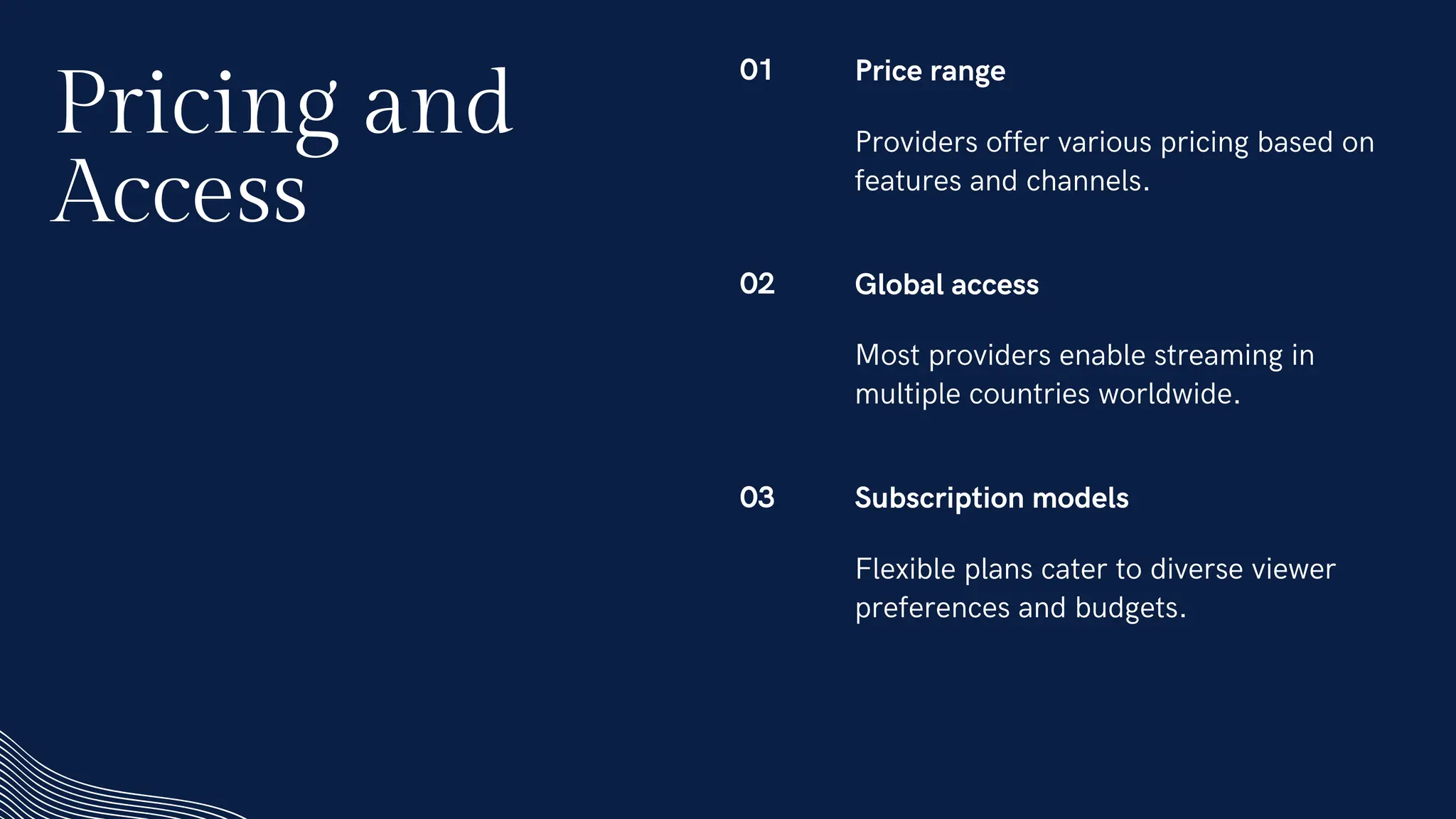 01 Price range
Providers offer various pricing based on
features and channels.
02 Global access
Most providers enable streaming in
multiple countries worldwide.
03 Subscription models
Flexible plans cater to diverse viewer
preferences and budgets.
Pricing and
Access
 