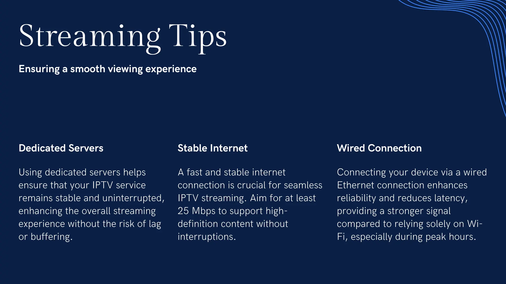 Streaming Tips
Ensuring a smooth viewing experience
Dedicated Servers
Using dedicated servers helps
ensure that your IPTV service
remains stable and uninterrupted,
enhancing the overall streaming
experience without the risk of lag
or buffering.
Stable Internet
A fast and stable internet
connection is crucial for seamless
IPTV streaming. Aim for at least
25 Mbps to support high-
definition content without
interruptions.
Wired Connection
Connecting your device via a wired
Ethernet connection enhances
reliability and reduces latency,
providing a stronger signal
compared to relying solely on Wi-
Fi, especially during peak hours.
 