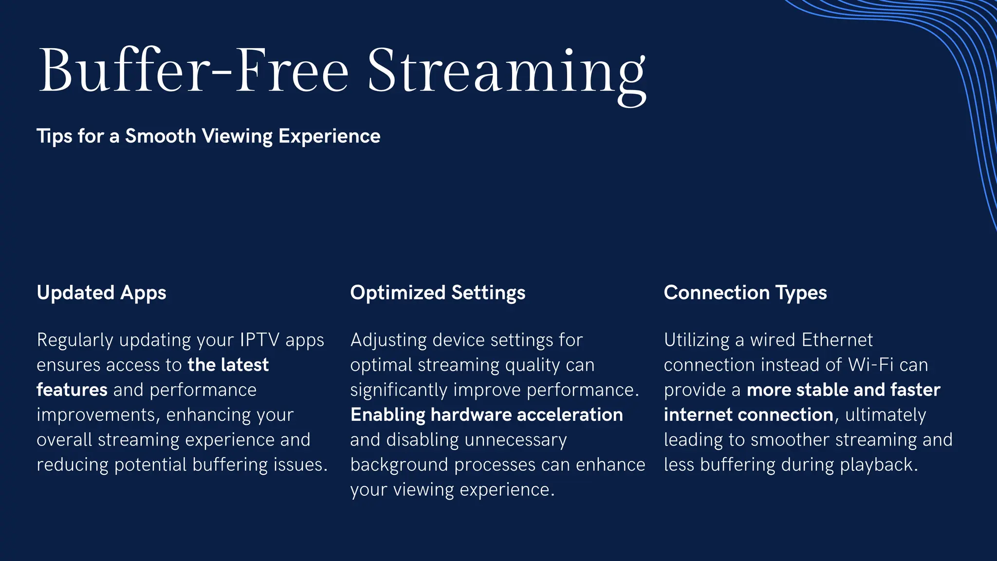 Buffer-Free Streaming
Tips for a Smooth Viewing Experience
Updated Apps
Regularly updating your IPTV apps
ensures access to the latest
features and performance
improvements, enhancing your
overall streaming experience and
reducing potential buffering issues.
Optimized Settings
Adjusting device settings for
optimal streaming quality can
significantly improve performance.
Enabling hardware acceleration
and disabling unnecessary
background processes can enhance
your viewing experience.
Connection Types
Utilizing a wired Ethernet
connection instead of Wi-Fi can
provide a more stable and faster
internet connection, ultimately
leading to smoother streaming and
less buffering during playback.
 