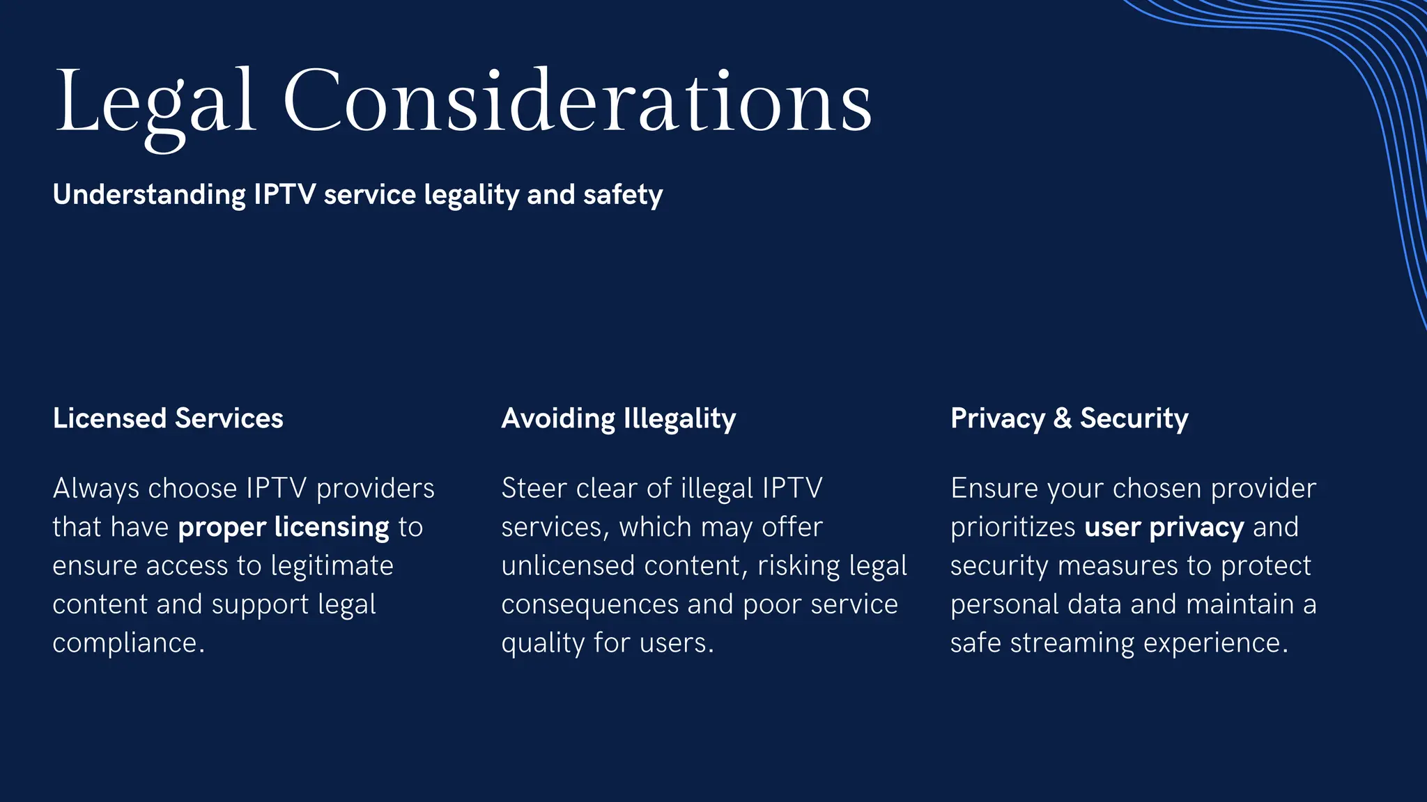 Legal Considerations
Understanding IPTV service legality and safety
Licensed Services
Always choose IPTV providers
that have proper licensing to
ensure access to legitimate
content and support legal
compliance.
Avoiding Illegality
Steer clear of illegal IPTV
services, which may offer
unlicensed content, risking legal
consequences and poor service
quality for users.
Privacy & Security
Ensure your chosen provider
prioritizes user privacy and
security measures to protect
personal data and maintain a
safe streaming experience.
 
