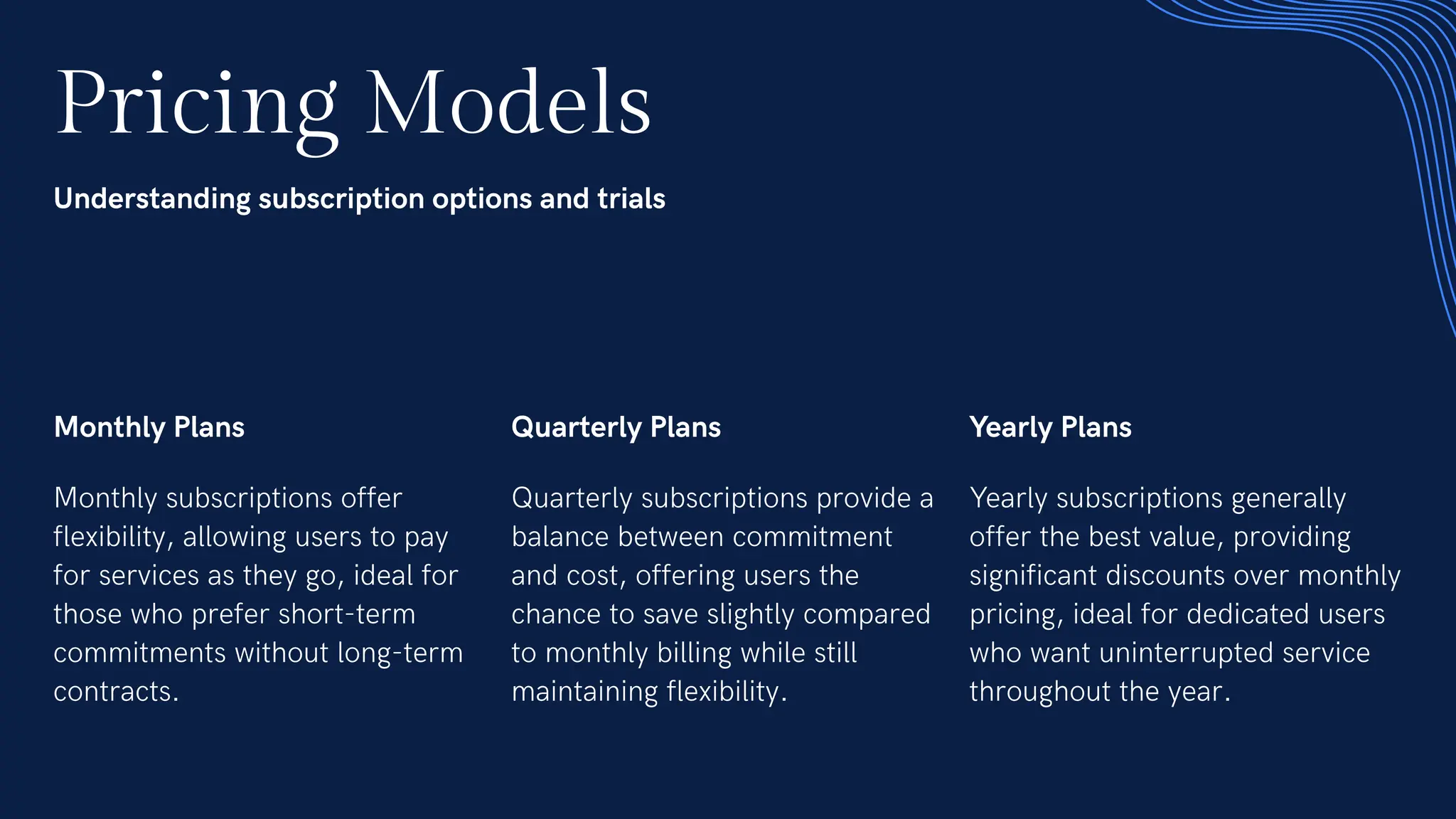 Pricing Models
Understanding subscription options and trials
Monthly Plans
Monthly subscriptions offer
flexibility, allowing users to pay
for services as they go, ideal for
those who prefer short-term
commitments without long-term
contracts.
Quarterly Plans
Quarterly subscriptions provide a
balance between commitment
and cost, offering users the
chance to save slightly compared
to monthly billing while still
maintaining flexibility.
Yearly Plans
Yearly subscriptions generally
offer the best value, providing
significant discounts over monthly
pricing, ideal for dedicated users
who want uninterrupted service
throughout the year.
 