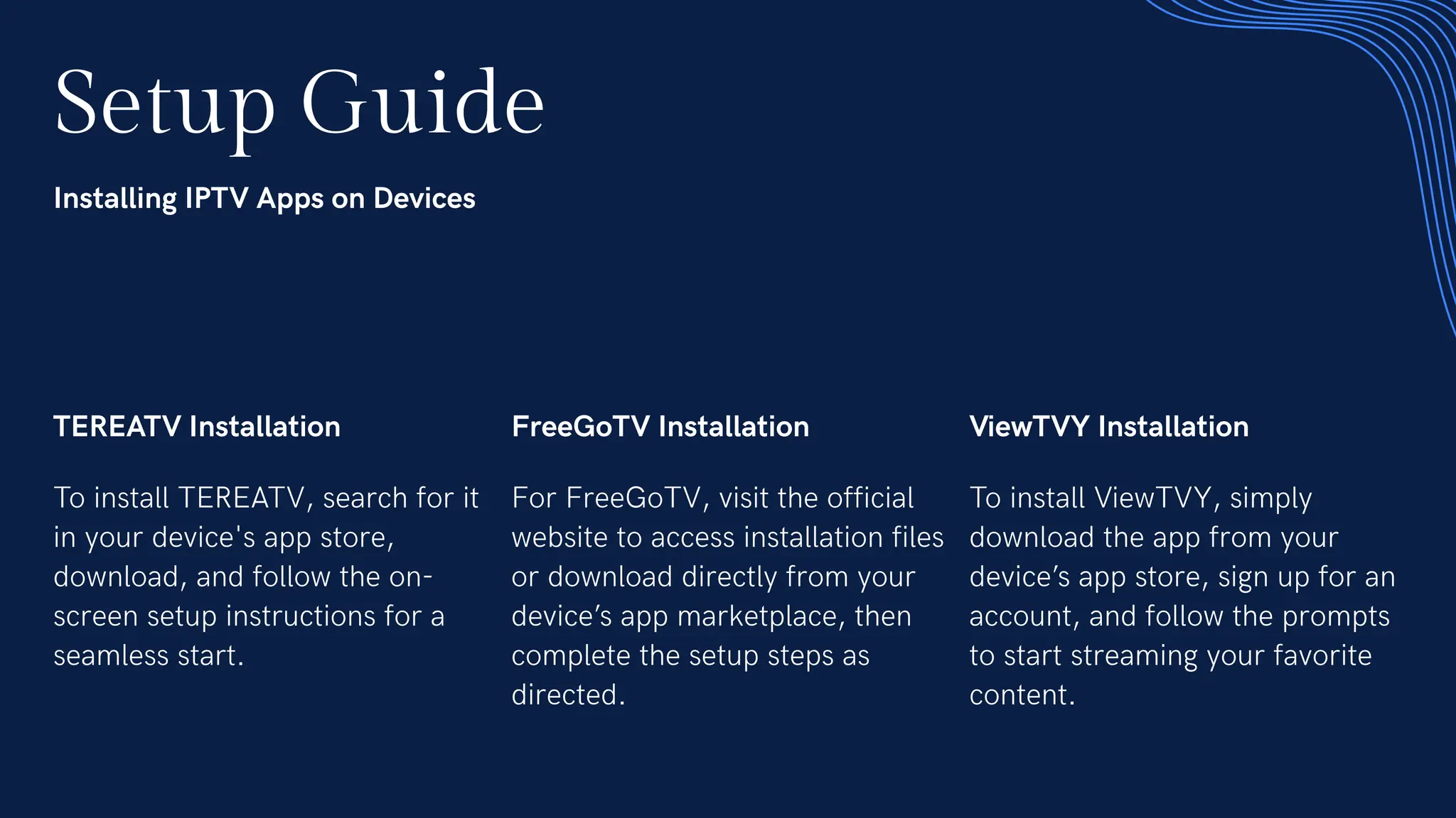 Setup Guide
Installing IPTV Apps on Devices
TEREATV Installation
To install TEREATV, search for it
in your device's app store,
download, and follow the on-
screen setup instructions for a
seamless start.
FreeGoTV Installation
For FreeGoTV, visit the official
website to access installation files
or download directly from your
device’s app marketplace, then
complete the setup steps as
directed.
ViewTVY Installation
To install ViewTVY, simply
download the app from your
device’s app store, sign up for an
account, and follow the prompts
to start streaming your favorite
content.
 