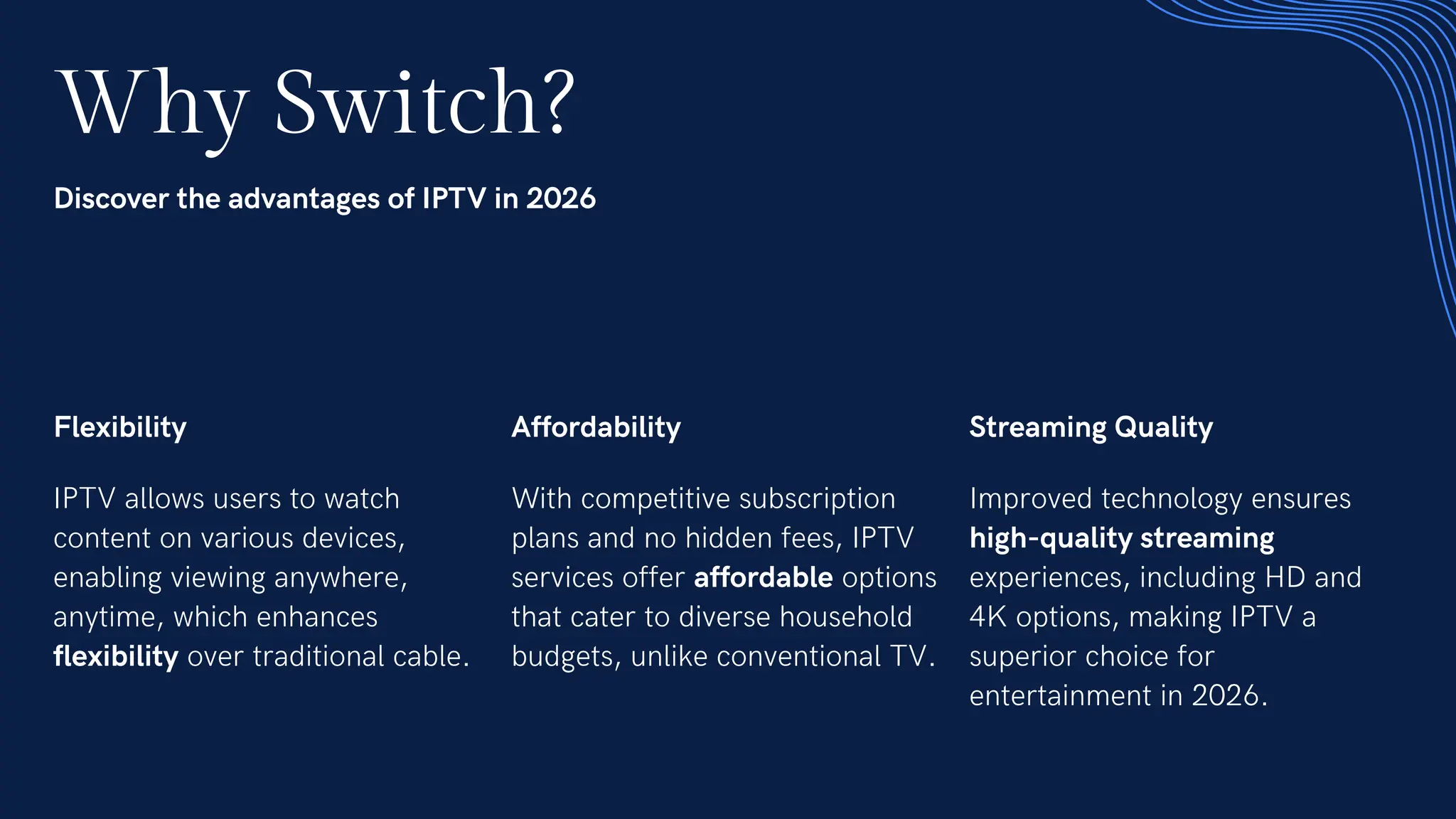 Why Switch?
Discover the advantages of IPTV in 2026
Flexibility
IPTV allows users to watch
content on various devices,
enabling viewing anywhere,
anytime, which enhances
flexibility over traditional cable.
Affordability
With competitive subscription
plans and no hidden fees, IPTV
services offer affordable options
that cater to diverse household
budgets, unlike conventional TV.
Streaming Quality
Improved technology ensures
high-quality streaming
experiences, including HD and
4K options, making IPTV a
superior choice for
entertainment in 2026.
 